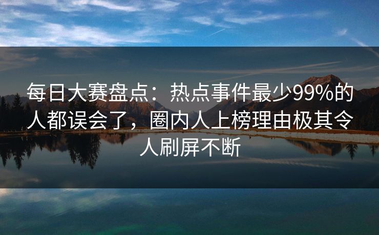 每日大赛盘点：热点事件最少99%的人都误会了，圈内人上榜理由极其令人刷屏不断