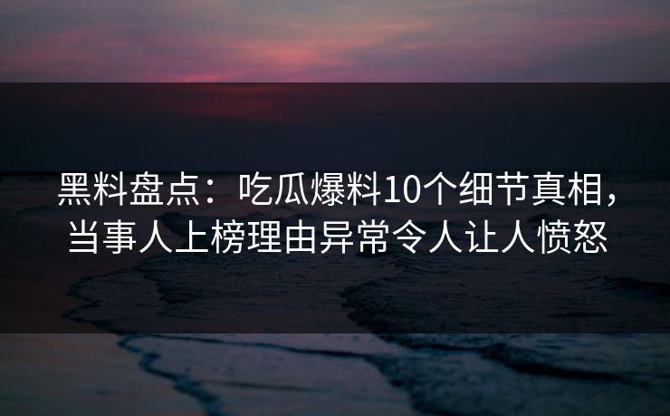 黑料盘点：吃瓜爆料10个细节真相，当事人上榜理由异常令人让人愤怒