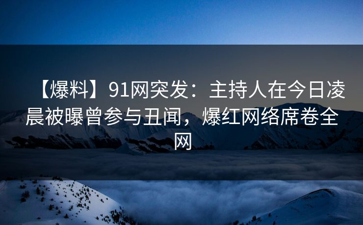 【爆料】91网突发：主持人在今日凌晨被曝曾参与丑闻，爆红网络席卷全网