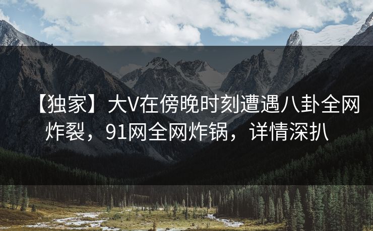 【独家】大V在傍晚时刻遭遇八卦全网炸裂，91网全网炸锅，详情深扒
