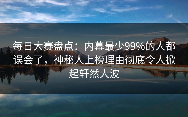 每日大赛盘点：内幕最少99%的人都误会了，神秘人上榜理由彻底令人掀起轩然大波