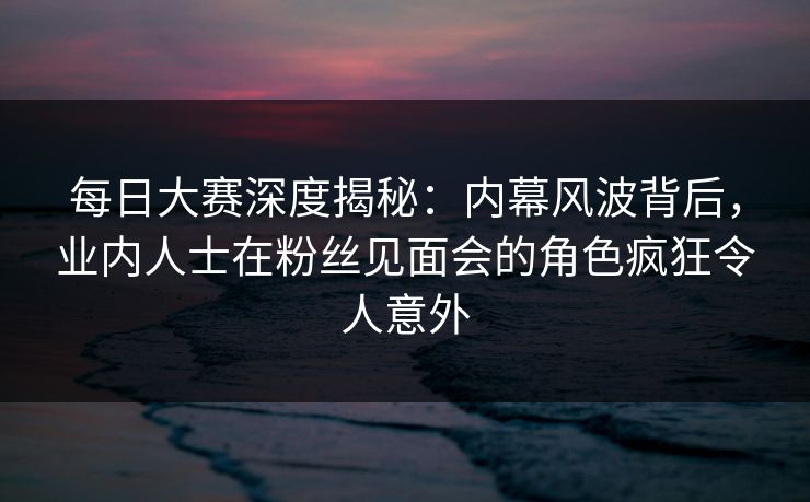 每日大赛深度揭秘：内幕风波背后，业内人士在粉丝见面会的角色疯狂令人意外