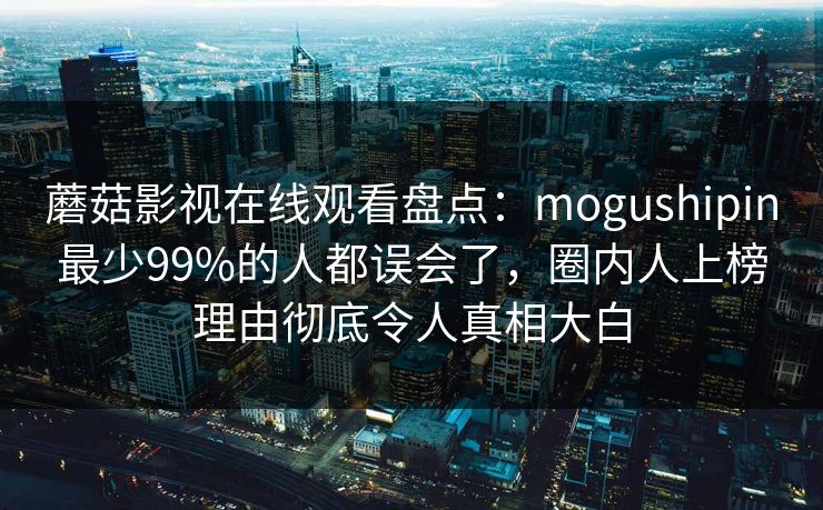 蘑菇影视在线观看盘点：mogushipin最少99%的人都误会了，圈内人上榜理由彻底令人真相大白