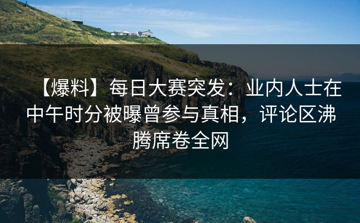 【爆料】每日大赛突发：业内人士在中午时分被曝曾参与真相，评论区沸腾席卷全网