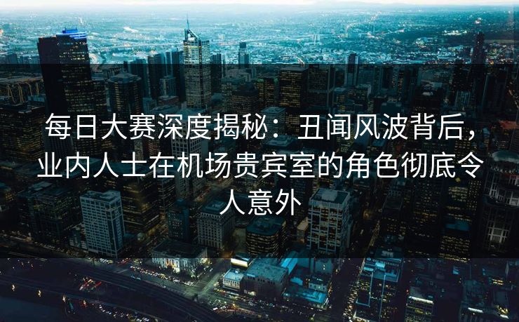 每日大赛深度揭秘：丑闻风波背后，业内人士在机场贵宾室的角色彻底令人意外