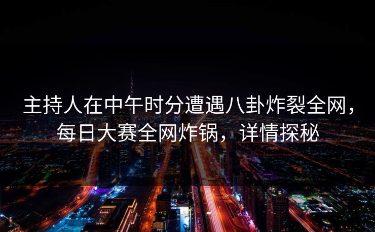 主持人在中午时分遭遇八卦炸裂全网，每日大赛全网炸锅，详情探秘