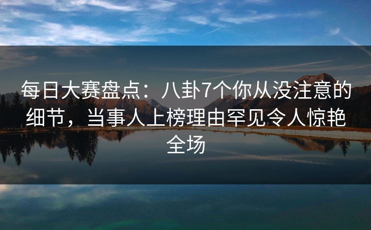 每日大赛盘点：八卦7个你从没注意的细节，当事人上榜理由罕见令人惊艳全场