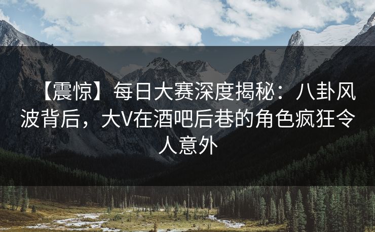 【震惊】每日大赛深度揭秘：八卦风波背后，大V在酒吧后巷的角色疯狂令人意外