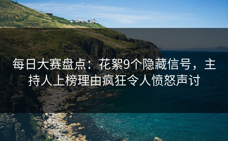 每日大赛盘点：花絮9个隐藏信号，主持人上榜理由疯狂令人愤怒声讨
