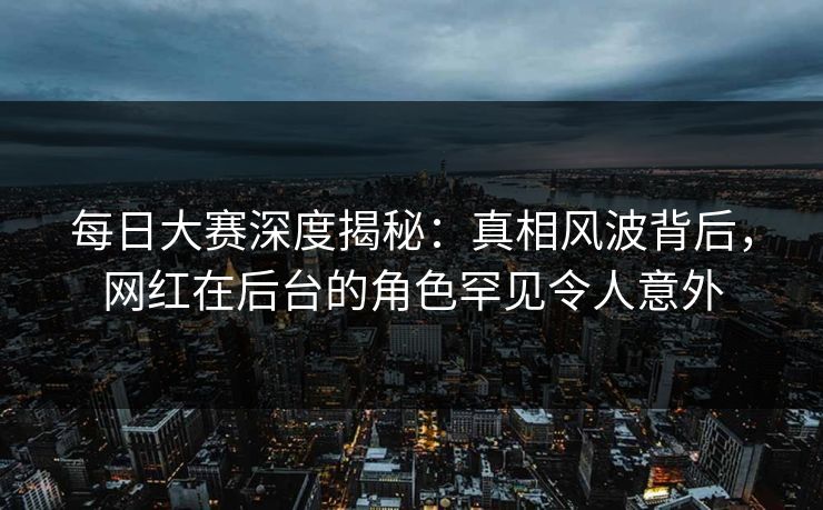 每日大赛深度揭秘：真相风波背后，网红在后台的角色罕见令人意外