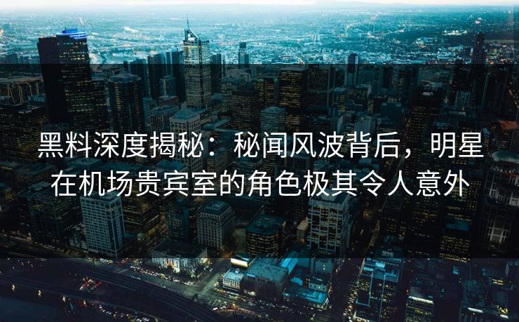 黑料深度揭秘：秘闻风波背后，明星在机场贵宾室的角色极其令人意外