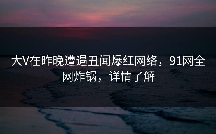 大V在昨晚遭遇丑闻爆红网络，91网全网炸锅，详情了解