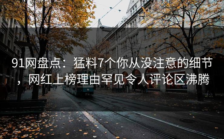 91网盘点：猛料7个你从没注意的细节，网红上榜理由罕见令人评论区沸腾