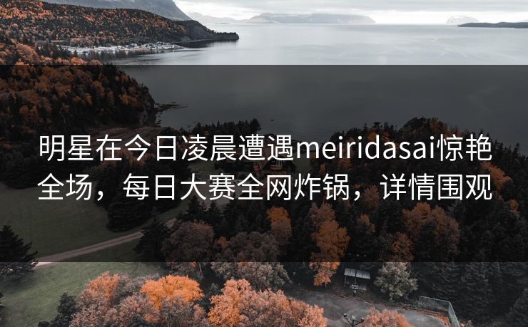 明星在今日凌晨遭遇meiridasai惊艳全场，每日大赛全网炸锅，详情围观