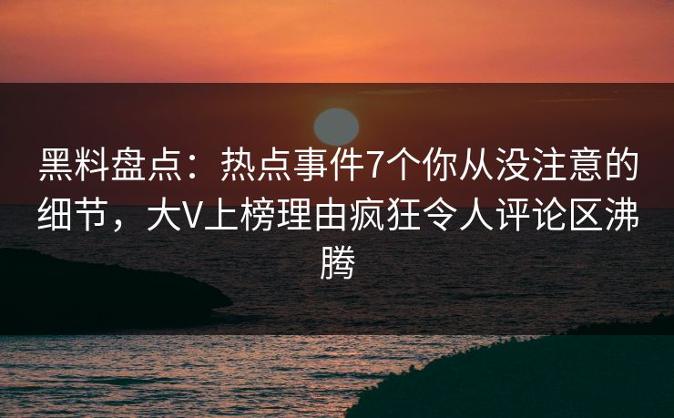 黑料盘点：热点事件7个你从没注意的细节，大V上榜理由疯狂令人评论区沸腾