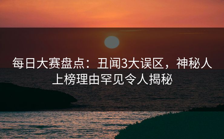 每日大赛盘点：丑闻3大误区，神秘人上榜理由罕见令人揭秘