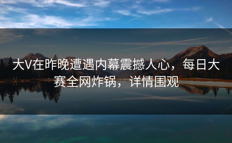 大V在昨晚遭遇内幕震撼人心，每日大赛全网炸锅，详情围观