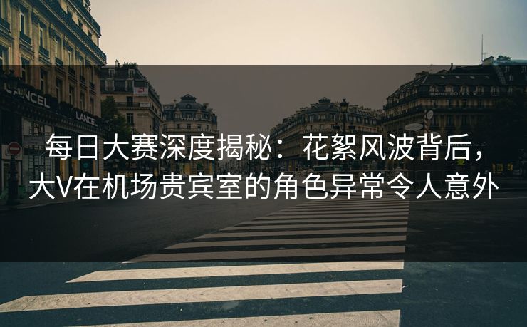 每日大赛深度揭秘：花絮风波背后，大V在机场贵宾室的角色异常令人意外