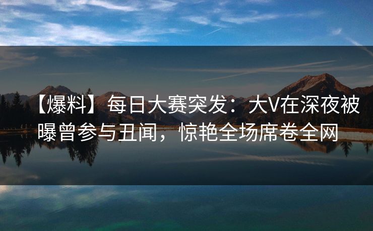 【爆料】每日大赛突发：大V在深夜被曝曾参与丑闻，惊艳全场席卷全网