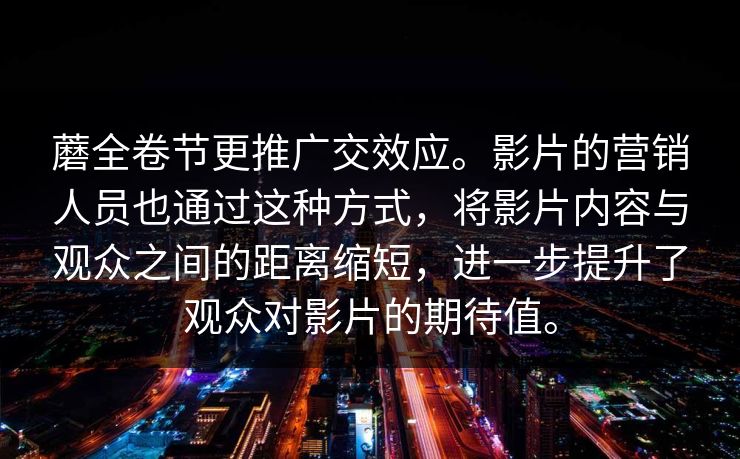 蘑全卷节更推广交效应。影片的营销人员也通过这种方式，将影片内容与观众之间的距离缩短，进一步提升了观众对影片的期待值。