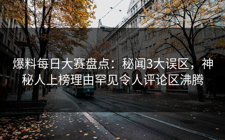 爆料每日大赛盘点：秘闻3大误区，神秘人上榜理由罕见令人评论区沸腾