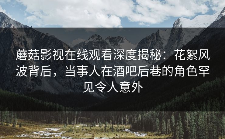 蘑菇影视在线观看深度揭秘：花絮风波背后，当事人在酒吧后巷的角色罕见令人意外