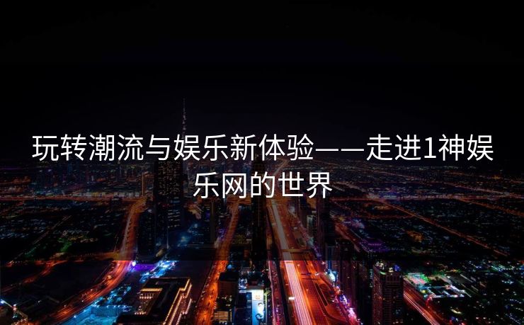 玩转潮流与娱乐新体验——走进1神娱乐网的世界
