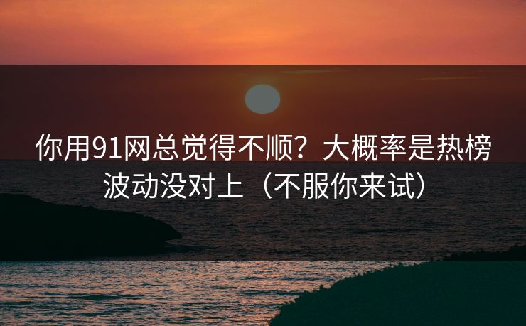 你用91网总觉得不顺？大概率是热榜波动没对上（不服你来试）