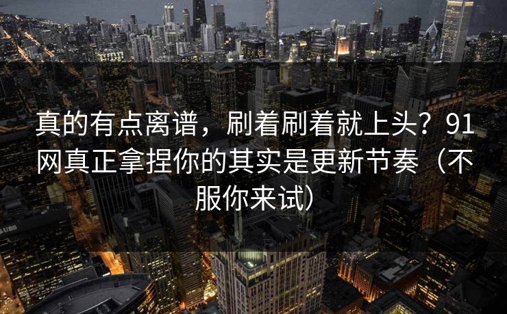 真的有点离谱，刷着刷着就上头？91网真正拿捏你的其实是更新节奏（不服你来试）