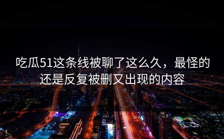 吃瓜51这条线被聊了这么久，最怪的还是反复被删又出现的内容