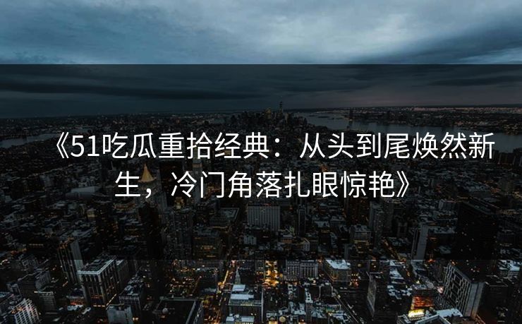 《51吃瓜重拾经典：从头到尾焕然新生，冷门角落扎眼惊艳》